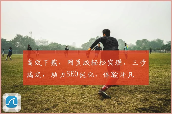 高效下载，网页版轻松实现，三步搞定，助力SEO优化，体验非凡