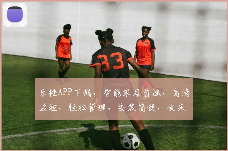 乐橙APP下载，智能家居首选，高清监控，轻松管理，安装简便，快来体验