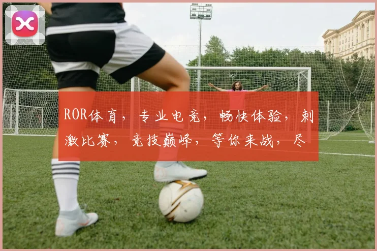 ROR体育，专业电竞，畅快体验，刺激比赛，竞技巅峰，等你来战，尽享竞技乐趣