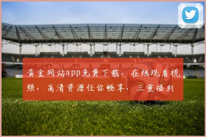 黄金网站app免费下载，在线观看视频，高清资源任你畅享，三重福利惊喜不断，不容错过