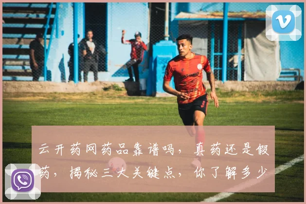 云开药网药品靠谱吗，真药还是假药，揭秘三大关键点，你了解多少